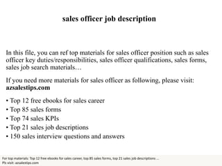 sales officer job description
In this file, you can ref top materials for sales officer position such as sales
officer key duties/responsibilities, sales officer qualifications, sales forms,
sales job search materials…
If you need more materials for sales officer as following, please visit:
azsalestips.com
• Top 12 free ebooks for sales career
• Top 85 sales forms
• Top 74 sales KPIs
• Top 21 sales job descriptions
• 150 sales interview questions and answers
For top materials: Top 12 free ebooks for sales career, top 85 sales forms, top 21 sales job descriptions ...
Pls visit: azsalestips.com
 