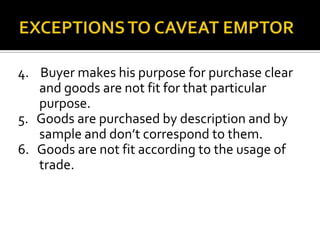 4. Buyer makes his purpose for purchase clear
and goods are not fit for that particular
purpose.
5. Goods are purchased by description and by
sample and don’t correspond to them.
6. Goods are not fit according to the usage of
trade.
 