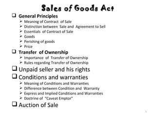 Sales of Goods ActSales of Goods Act
 General Principles
 Meaning of Contract of Sale
 Distinction between Sale and Agreement to Sell
 Essentials of Contract of Sale
 Goods
 Perishing of goods
 Price
 Transfer of Ownership
 Importance of Transfer of Ownership
 Rules regarding Transfer of Ownership
 Unpaid seller and his rights
 Conditions and warranties
 Meaning of Conditions and Warranties
 Difference between Condition and Warranty
 Express and Implied Conditions and Warranties
 Doctrine of “Caveat Emptor”
 Auction of Sale
1
 