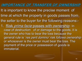10
It is important to know the precise moment ofIt is important to know the precise moment of
time at which the property in goods passes fromtime at which the property in goods passes from
the seller to the buyer for the following reasons:-the seller to the buyer for the following reasons:-
1.1. RiskRisk prima facieprima facie passes with ownershippasses with ownership:: InIn
case of destruction of or damage to the goods, it iscase of destruction of or damage to the goods, it is
the owner who has to bear the loss because thethe owner who has to bear the loss because the
general rule is ‘general rule is ‘res perit domino’ risk follows ownershipres perit domino’ risk follows ownership
or whosoever is the owner must bear the loss. Theor whosoever is the owner must bear the loss. The
payment of the price or possession of goods ispayment of the price or possession of goods is
immaterial.immaterial.
IMPORTANCE OF TRANSFER OF OWNERSHIPIMPORTANCE OF TRANSFER OF OWNERSHIP
 