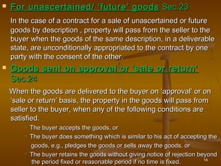 For unascertained/ ‘future’ goodsFor unascertained/ ‘future’ goods Sec.23Sec.23
In the case of a contract for a sale of unascertained or futureIn the case of a contract for a sale of unascertained or future
goods by description , property will pass from the seller to thegoods by description , property will pass from the seller to the
buyer when the goods of the same description, in a deliverablebuyer when the goods of the same description, in a deliverable
state, are unconditionally appropriated to the contract by onestate, are unconditionally appropriated to the contract by one
party with the consent of the other.party with the consent of the other.
 Goods sent on approval or ‘sale or return’Goods sent on approval or ‘sale or return’
Sec.24Sec.24
When the goods are delivered to the buyer on ‘approval’ or onWhen the goods are delivered to the buyer on ‘approval’ or on
‘sale or return’ basis, the property in the goods will pass from‘sale or return’ basis, the property in the goods will pass from
seller to the buyer, when any of the following conditions areseller to the buyer, when any of the following conditions are
satisfied.satisfied.
 The buyer accepts the goods, orThe buyer accepts the goods, or
 The buyer does something which is similar to his act of accepting theThe buyer does something which is similar to his act of accepting the
goods, e.g., pledges the goods or sells away the goods, orgoods, e.g., pledges the goods or sells away the goods, or
 The buyer retains the goods without giving notice of rejection beyondThe buyer retains the goods without giving notice of rejection beyond
the period fixed or reasonable period if no time is fixed.the period fixed or reasonable period if no time is fixed. 14
 