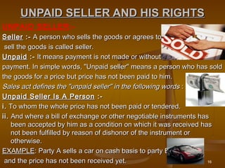16
UNPAID SELLER AND HIS RIGHTSUNPAID SELLER AND HIS RIGHTS
UNPAID SELLER:-
SellerSeller :-:- A person who sells the goods or agrees to A person who sells the goods or agrees to
sell the goods is called seller. sell the goods is called seller. 
UnpaidUnpaid :-:- It means payment is not made or without It means payment is not made or without
payment. In simple words, "Unpaid seller" means a person who has soldpayment. In simple words, "Unpaid seller" means a person who has sold
the goods for a price but price has not been paid to him. the goods for a price but price has not been paid to him. 
Sales act defines the "unpaid seller" in the following wordsSales act defines the "unpaid seller" in the following words : : 
Unpaid Seller Is A PersonUnpaid Seller Is A Person :- :- 
i.i. To whom the whole price has not been paid or tendered.  To whom the whole price has not been paid or tendered. 
ii.ii. And where a bill of exchange or other negotiable instruments has And where a bill of exchange or other negotiable instruments has
been accepted by him as a condition on which it was received hasbeen accepted by him as a condition on which it was received has
not been fulfilled by reason of dishonor of the instrument ornot been fulfilled by reason of dishonor of the instrument or
otherwise. otherwise. 
EXAMPLEEXAMPLE: Party A sells a car on cash basis to party B: Party A sells a car on cash basis to party B
and the price has not been received yet.and the price has not been received yet.
 