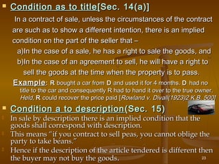  Condition as to titleCondition as to title [Sec. 14(a)][Sec. 14(a)]
In a contract of sale, unless the circumstances of the contractIn a contract of sale, unless the circumstances of the contract
are such as to show a different intention, there is an impliedare such as to show a different intention, there is an implied
condition on the part of the seller that –condition on the part of the seller that –
a)In the case of a sale, he has a right to sale the goods, anda)In the case of a sale, he has a right to sale the goods, and
b)In the case of an agreement to sell, he will have a right tob)In the case of an agreement to sell, he will have a right to
sell the goods at the time when the property is to pass.sell the goods at the time when the property is to pass.
ExampleExample: R: R bought a car frombought a car from DD and used it for 4 months.and used it for 4 months. DD had nohad no
title to the car and consequently R had to hand it over to the true owner.title to the car and consequently R had to hand it over to the true owner.
Held,Held, RR could recover the price paid [could recover the price paid [Rowland v. Divall(1923)2 K.B. 500]Rowland v. Divall(1923)2 K.B. 500]
 Condition a to descriptionCondition a to description (Sec. 15)(Sec. 15)
 In sale by description there is an implied condition that theIn sale by description there is an implied condition that the
goods shall correspond with description.goods shall correspond with description.
 This means “if you contract to sell peas, you cannot oblige theThis means “if you contract to sell peas, you cannot oblige the
party to take beans.”party to take beans.”
 Hence if the description of the article tendered is different thenHence if the description of the article tendered is different then
the buyer may not buy the goodsthe buyer may not buy the goods.. 23
 