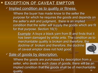  EXCEPTION OF CAVEAT EMPTOREXCEPTION OF CAVEAT EMPTOR
 Implied condition as to quality or fitness.Implied condition as to quality or fitness.
Where the buyer has made know to the seller theWhere the buyer has made know to the seller the
purpose for which he requires the goods and depends onpurpose for which he requires the goods and depends on
the seller’s skill and judgment, there is an impliedthe seller’s skill and judgment, there is an implied
condition that the seller will supply the goods which are fitcondition that the seller will supply the goods which are fit
for that purpose. Section 16(1)for that purpose. Section 16(1)
ExampleExample: A buys a black yarn from B and finds that it: A buys a black yarn from B and finds that it
has been damaged by white ants. The condition as tohas been damaged by white ants. The condition as to
merchantable quality is broken and therefore, themerchantable quality is broken and therefore, the
doctrine of  broken and therefore, the doctrinedoctrine of  broken and therefore, the doctrine
of caveat emptor does not hold good.of caveat emptor does not hold good.
 Sale of goods by description.Sale of goods by description.
Where the goods are purchased by description from aWhere the goods are purchased by description from a
seller, who deals in such class of goods, there will be anseller, who deals in such class of goods, there will be an
implied condition that the goods shall be of merchantableimplied condition that the goods shall be of merchantable
quality.quality. 30
 