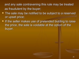 and any sale contravening this rule may be treatedand any sale contravening this rule may be treated
as fraudulent by the buyer;as fraudulent by the buyer;
 The sale may be notified to be subject to a reservedThe sale may be notified to be subject to a reserved
or upset price;or upset price;
 If the seller makes use of pretended bidding to raiseIf the seller makes use of pretended bidding to raise
the price, the sale is voidable at the option of thethe price, the sale is voidable at the option of the
buyer.buyer.
33
 