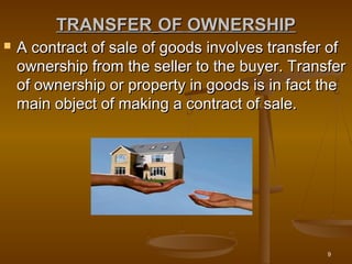 9
TRANSFERTRANSFER OFOF OWNERSHIPOWNERSHIP
 A contract of sale of goods involves transfer ofA contract of sale of goods involves transfer of
ownership from the seller to the buyer. Transferownership from the seller to the buyer. Transfer
of ownership or property in goods is in fact theof ownership or property in goods is in fact the
main object of making a contract of sale.main object of making a contract of sale.
 