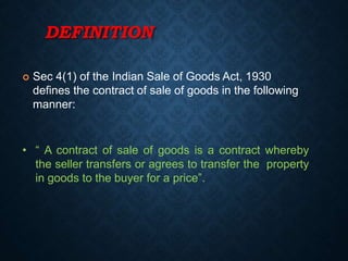 DEFINITION
 Sec 4(1) of the Indian Sale of Goods Act, 1930
defines the contract of sale of goods in the following
manner:
• “ A contract of sale of goods is a contract whereby
the seller transfers or agrees to transfer the property
in goods to the buyer for a price”.
 