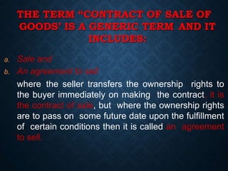 THE TERM “CONTRACT OF SALE OF
GOODS’ IS A GENERIC TERM AND IT
INCLUDES:
a. Sale and
b. An agreement to sell
where the seller transfers the ownership rights to
the buyer immediately on making the contract, it is
the contract of sale, but where the ownership rights
are to pass on some future date upon the fulfillment
of certain conditions then it is called an agreement
to sell.
 