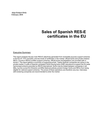 Alejo Etchart Ortiz
February 2010




                                          Sales of Spanish RES-E
                                             certificates in the EU


  Executive Summary

  This report analyses the two main RES-E (electricity generated from renewable sources) support schemes
  in the EU-27: FITs and QOs; and two kinds of certificates in the market: official GoOs and private initiative
  RECs. Country’s RES-E profiles (support schemes, official prices and legislation) are provided with in
  Annex I. The report gathers a summary of supporting prices. Twelve Spanish companies are active in the
  private market, in spite of Spanish competent GoOs issuing body (CNE) reluctance to support the EU-wide
  harmonised scheme promoted by RECS International. GoOs may be traded between companies in all
  MSs, but the current EU Directive and MSs National policies prevent foreign GoOs and RECs from being
  eligible for national support schemes. The prices of these operations are therefore very low. Interviews
  with brokering companies are recommended to enter the market.
 