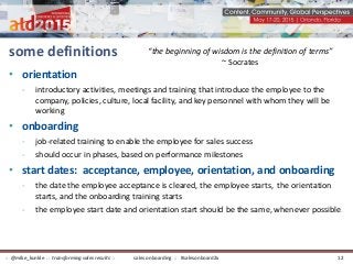 some definitions
• orientation
- introductory activities, meetings and training that introduce the employee to the
company, policies, culture, local facility, and key personnel with whom they will be
working
• onboarding
- job-related training to enable the employee for sales success
- should occur in phases, based on performance milestones
• start dates: acceptance, employee, orientation, and onboarding
- the date the employee acceptance is cleared, the employee starts, the orientation
starts, and the onboarding training starts
- the employee start date and orientation start should be the same, whenever possible.
“the beginning of wisdom is the definition of terms”
~ Socrates
sales onboarding :: #salesonboard2x:: @mike_kunkle :: transforming sales results :: 12
 