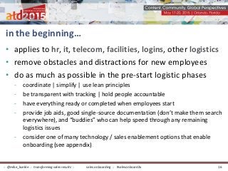 in the beginning…
• applies to hr, it, telecom, facilities, logins, other logistics
• remove obstacles and distractions for new employees
• do as much as possible in the pre-start logistic phases
- coordinate | simplify | use lean principles
- be transparent with tracking | hold people accountable
- have everything ready or completed when employees start
- provide job aids, good single-source documentation (don’t make them search
everywhere), and “buddies” who can help speed through any remaining
logistics issues
- consider one of many technology / sales enablement options that enable
onboarding (see appendix).
sales onboarding :: #salesonboard2x:: @mike_kunkle :: transforming sales results :: 16
 