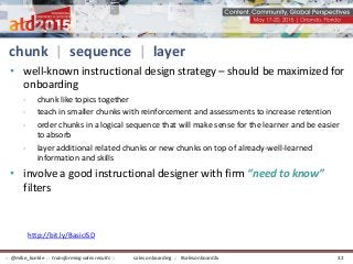 chunk | sequence | layer
• well-known instructional design strategy – should be maximized for
onboarding
- chunk like topics together
- teach in smaller chunks with reinforcement and assessments to increase retention
- order chunks in a logical sequence that will make sense for the learner and be easier
to absorb
- layer additional related chunks or new chunks on top of already-well-learned
information and skills
• involve a good instructional designer with firm “need to know”
filters
http://bit.ly/BasicISD
sales onboarding :: #salesonboard2x:: @mike_kunkle :: transforming sales results :: 32
 