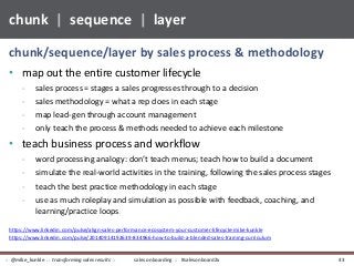 • map out the entire customer lifecycle
- sales process = stages a sales progresses through to a decision
- sales methodology = what a rep does in each stage
- map lead-gen through account management
- only teach the process & methods needed to achieve each milestone
• teach business process and workflow
- word processing analogy: don’t teach menus; teach how to build a document
- simulate the real-world activities in the training, following the sales process stages
- teach the best practice methodology in each stage
- use as much roleplay and simulation as possible with feedback, coaching, and
learning/practice loops.
chunk/sequence/layer by sales process & methodology
chunk | sequence | layer
https://www.linkedin.com/pulse/align-sales-performance-ecosystem-your-customer-lifecycle-mike-kunkle
https://www.linkedin.com/pulse/20140914192639-834966-how-to-build-a-blended-sales-training-curriculum
sales onboarding :: #salesonboard2x:: @mike_kunkle :: transforming sales results :: 43
 
