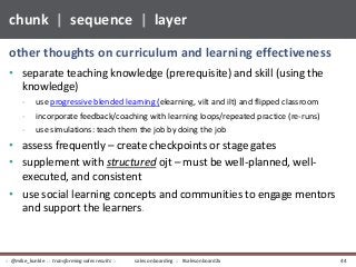• separate teaching knowledge (prerequisite) and skill (using the
knowledge)
- use progressive blended learning (elearning, vilt and ilt) and flipped classroom
- incorporate feedback/coaching with learning loops/repeated practice (re-runs)
- use simulations: teach them the job by doing the job
• assess frequently – create checkpoints or stage gates
• supplement with structured ojt – must be well-planned, well-
executed, and consistent
• use social learning concepts and communities to engage mentors
and support the learners.
other thoughts on curriculum and learning effectiveness
chunk | sequence | layer
sales onboarding :: #salesonboard2x:: @mike_kunkle :: transforming sales results :: 44
 
