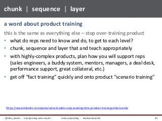 this is the same as everything else – stop over-training product
• what do reps need to know and do, to get to each level?
• chunk, sequence and layer that and teach appropriately
• with highly-complex products, plan how you will support reps
(sales engineers, a buddy system, mentors, managers, a deal desk,
performance support, great collateral, etc.)
• get off “fact training” quickly and onto product “scenario training”
a word about product training
chunk | sequence | layer
sales onboarding :: #salesonboard2x:: @mike_kunkle :: transforming sales results :: 45
https://www.linkedin.com/pulse/sales-leaders-stop-wasting-time-product-training-mike-kunkle
 