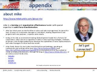 about mike
mike is a training and organization effectiveness leader with special
expertise in sales force transformation.
• after his initial years on the frontline in sales and sales management, he spent the
next 21 years as a corporate manager or consultant, leading departments and
projects with one purpose – improve sales results.
• today, in his role as commercial training & development leader for a Fortune 10
corporation, mike uses his in expertise in best-in-class learning strategies, methods,
processes, and change leadership to develop the capabilities of sales representatives
and sales managers to drive business results.
• mike freely shares his own sales transformation methodology, speaking at
conferences and writing online (see http://bit.ly/PerfLevers082011and
http://bit.ly/EffectiveSalesLearningSystems as examples) and can be reached at
<mike at mikekunkle dotcom>, through his blog at http://www.mikekunkle.com, or
on various social media sites.
- linkedin
- twitter
- google+
- slideshare
let’s get
connected!
http://www.mikekunkle.com/about-me
the thoughts and opinions expressed are my own
appendix
sales onboarding :: #salesonboard2x:: @mike_kunkle :: transforming sales results :: 54
 