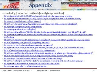 some hiring | selection methods (multiple approaches)
• http://davestein.biz/2012/03/07/psychometric-testing-in-the-sales-hiring-process/
• http://www.mikekunkle.com/2011/04/18/should-you-use-psychometric-assessments-to-hire/
• http://uniformguidelines.com/testassess.pdf
• http://www.shrm.org/about/foundation/research/Documents/assessment_methods.pdf
• http://pages.uoregon.edu/sanjay/bigfive.html
• http://www.outofservice.com/bigfive/
• http://www.ddiworld.com/DDIWorld/media/white-papers/targetedselection_mg_ddi.pdf?ext=.pdf
• http://www.ddiworld.com/product-guide/selection-and-assessment/job-simulations/assessing-talent-sales-
professional
• http://www.slideshare.net/salesbenchmarkindex/talent-management-the-topgrading-interview-process
• https://topgrading.com/products/topgrading-for-sales/
• http://chally.com/by-functional-area/sales-force-expertise/
• http://www.sibson.com/publications/perspectives/Volume_21_Issue_2/sales-competencies.html
• https://www.luminalearning.com/luminaproducts/sales/en-us
• http://www.profilesinternational.com/employee-assessment-products-overview/profiles-sales-assessment/
• https://www.brooksgroup.com/sales-hiring-assessments/hiring-assessments-depth/
• http://ceb.shl.com/us/solutions/talent-acquisition/volume-recruiting/
• http://www.selfmgmt.com/en/products/selection/sales_recruiting_and_selection/salespro.aspx
• http://www.salesmomentum.com/products-view/sales-simulation/
• http://processspecialist.com/talent-assessment.htm
appendix
sales onboarding :: #salesonboard2x:: @mike_kunkle :: transforming sales results :: 55
 