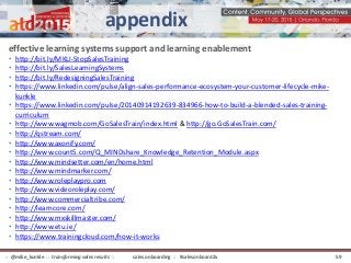 effective learning systems support and learning enablement
• http://bit.ly/MKLI-StopSalesTraining
• http://bit.ly/SalesLearningSystems
• http://bit.ly/RedesigningSalesTraining
• https://www.linkedin.com/pulse/align-sales-performance-ecosystem-your-customer-lifecycle-mike-
kunkle
• https://www.linkedin.com/pulse/20140914192639-834966-how-to-build-a-blended-sales-training-
curriculum
• http://www.wagmob.com/GoSalesTrain/index.html & http://go.GoSalesTrain.com/
• http://qstream.com/
• http://www.axonify.com/
• http://www.count5.com/Q_MINDshare_Knowledge_Retention_Module.aspx
• http://www.mindsetter.com/en/home.html
• http://www.mindmarker.com/
• http://www.roleplaypro.com
• http://www.videoroleplay.com/
• http://www.commercialtribe.com/
• http://learncore.com/
• http://www.mxskillmaster.com/
• http://www.etu.ie/
• https://www.trainingcloud.com/how-it-works
appendix
sales onboarding :: #salesonboard2x:: @mike_kunkle :: transforming sales results :: 59
 