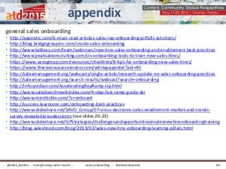 general sales onboarding
• http://appnetic.com/6-must-read-articles-sales-rep-onboarding-pitfalls-solutions/
• http://blog.bridgegroupinc.com/inside-sales-onboarding
• http://www.tableau.com/learn/webinars/new-hire-sales-onboarding-and-enablement-best-practices
• http://www.peaksalesrecruiting.com/six-onboarding-tools-to-train-new-sales-hires/
• https://www.savogroup.com/resources/checklists/8-tips-for-onboarding-new-sales-hires/
• https://www.therevenueaccelerator.com/whitepaperdet?aid=40
• http://salesmanagement.org/webcasts/single-article/research-update-on-sales-onboarding-practices
• http://salesmanagement.org/search-results/webcast?search=onboarding
• http://info.qvidian.com/AcceleratingRepRamp-Up.html
• http://www.salesbenchmarkindex.com/4-step-fast-ramp-guide-sbi
• http://www.mindtickle.com/?s=onboard
• http://success.learncore.com/onboarding-best-practices
• http://www.slideshare.net/SAVO_Group/07-sirius-decisions-sales-enablement-market-and-trends-
survey-revealedsiriusdecisions (see slides 20-23)
• http://www.slideshare.net/GPStrategies/challengesandopportunitiesinsalesnewhireonboardingtraining
• http://blog.saleshood.com/blog/2013/02/sales-new-hire-onboarding-learning-pillars.html
appendix
sales onboarding :: #salesonboard2x:: @mike_kunkle :: transforming sales results :: 60
 