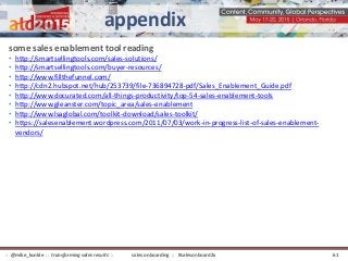 some sales enablement tool reading
• http://smartsellingtools.com/sales-solutions/
• http://smartsellingtools.com/buyer-resources/
• http://www.fillthefunnel.com/
• http://cdn2.hubspot.net/hub/253739/file-736894728-pdf/Sales_Enablement_Guide.pdf
• http://www.docurated.com/all-things-productivity/top-54-sales-enablement-tools
• http://www.gleanster.com/topic_area/sales-enablement
• http://www.lsaglobal.com/toolkit-download/sales-toolkit/
• https://salesenablement.wordpress.com/2011/07/03/work-in-progress-list-of-sales-enablement-
vendors/
appendix
sales onboarding :: #salesonboard2x:: @mike_kunkle :: transforming sales results :: 61
 