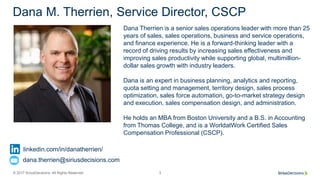 © 2017 SiriusDecisions. All Rights Reserved 3
Dana M. Therrien, Service Director, CSCP
Dana Therrien is a senior sales operations leader with more than 25
years of sales, sales operations, business and service operations,
and finance experience. He is a forward-thinking leader with a
record of driving results by increasing sales effectiveness and
improving sales productivity while supporting global, multimillion-
dollar sales growth with industry leaders.
Dana is an expert in business planning, analytics and reporting,
quota setting and management, territory design, sales process
optimization, sales force automation, go-to-market strategy design
and execution, sales compensation design, and administration.
He holds an MBA from Boston University and a B.S. in Accounting
from Thomas College, and is a WorldatWork Certified Sales
Compensation Professional (CSCP).
linkedin.com/in/danatherrien/
dana.therrien@siriusdecisions.com
 