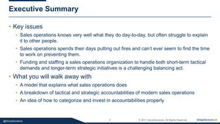 7 © 2017 SiriusDecisions. All Rights Reserved@SiriusDecisions
• Key issues
• Sales operations knows very well what they do day-to-day, but often struggle to explain
it to other people.
• Sales operations spends their days putting out fires and can’t ever seem to find the time
to work on preventing them.
• Funding and staffing a sales operations organization to handle both short-term tactical
demands and longer-term strategic initiatives is a challenging balancing act.
• What you will walk away with
• A model that explains what sales operations does
• A breakdown of tactical and strategic accountabilities of modern sales operations
• An idea of how to categorize and invest in accountabilities properly
Executive Summary
 