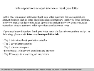 sales operations analyst interview thank you letter 
In this file, you can ref interview thank you letter materials for sales operations 
analyst position such as sales operations analyst interview thank you letter samples, 
interview thank you letter tips, sales operations analyst interview questions, sales 
operations analyst resumes, sales operations analyst cover letter … 
If you need more interview thank you letter materials for sales operations analyst as 
following, please visit: interviewthankyouletter.info 
• Top 8 interview thank you letter samples 
• Top 7 cover letter samples 
• Top 8 resumes samples 
• Free ebook: 75 interview questions and answers 
• Top 12 secrets to win every job interviews 
Top materials: top 7 interview thank you lettersamples, top 8 resumes samples, free ebook: 75 interview questions and answer 
Interview questions and answers – free download/ pdf and ppt file 
 