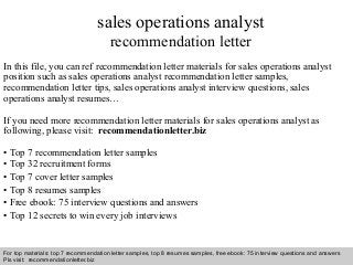Interview questions and answers – free download/ pdf and ppt file
sales operations analyst
recommendation letter
In this file, you can ref recommendation letter materials for sales operations analyst
position such as sales operations analyst recommendation letter samples,
recommendation letter tips, sales operations analyst interview questions, sales
operations analyst resumes…
If you need more recommendation letter materials for sales operations analyst as
following, please visit: recommendationletter.biz
• Top 7 recommendation letter samples
• Top 32 recruitment forms
• Top 7 cover letter samples
• Top 8 resumes samples
• Free ebook: 75 interview questions and answers
• Top 12 secrets to win every job interviews
For top materials: top 7 recommendation letter samples, top 8 resumes samples, free ebook: 75 interview questions and answers
Pls visit: recommendationletter.biz
 