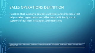 SALES OPERATIONS DEFINITION
Function that supports business activities and processes that
help a sales organization run effectively, efficiently and in
support of business strategies and objectives
Interesting Fact: Sales Operations is also known in many companies with the following names: Sales Support / Biz Ops / Sales /
Marketing Ops
 