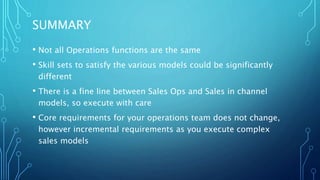 SUMMARY
• Not all Operations functions are the same
• Skill sets to satisfy the various models could be significantly
different
• There is a fine line between Sales Ops and Sales in channel
models, so execute with care
• Core requirements for your operations team does not change,
however incremental requirements as you execute complex
sales models
 