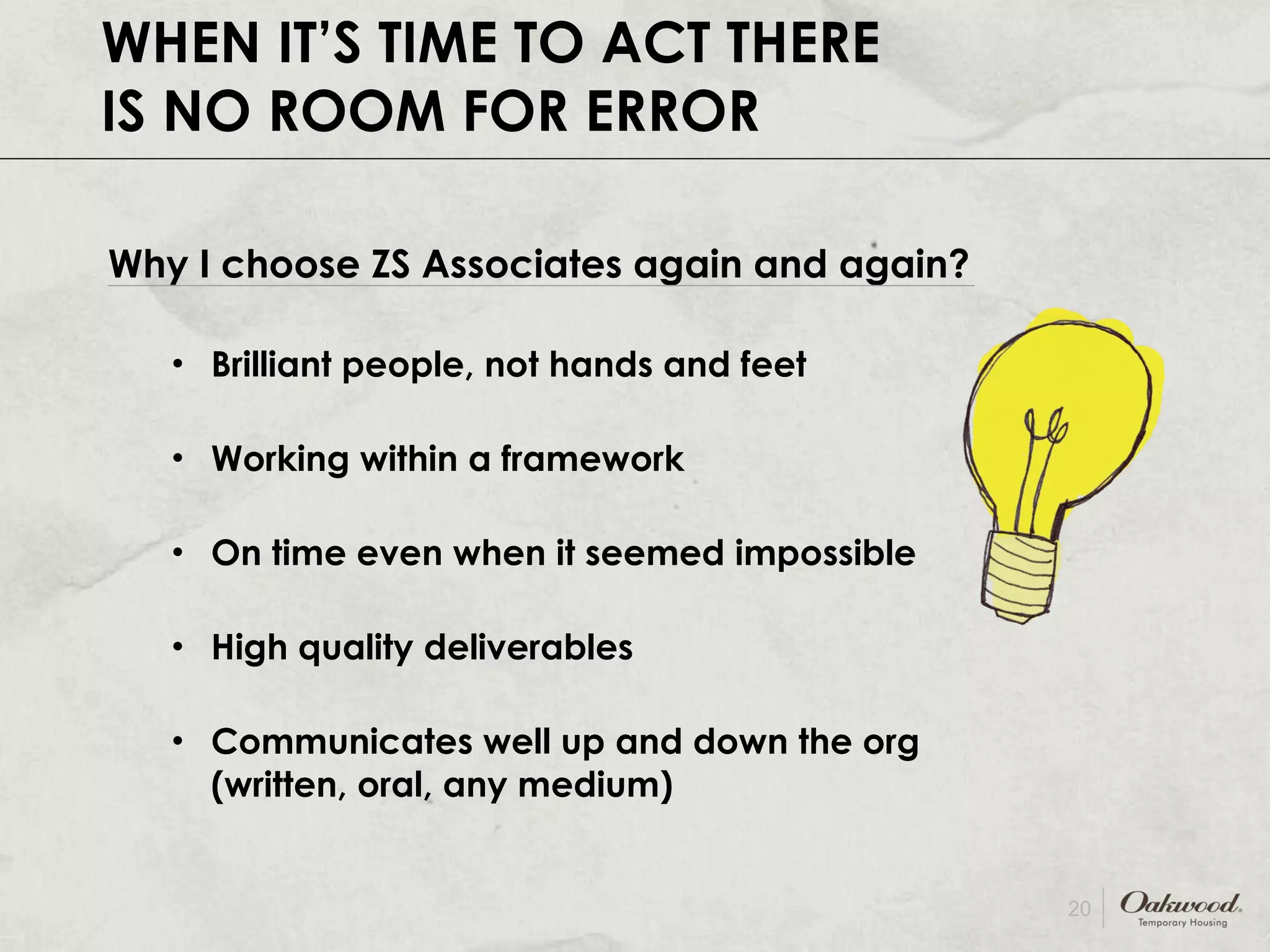 WHEN IT’S TIME TO ACT THERE IS NO ROOM FOR ERROR Why I choose ZS Associates again and again? Brilliant people, not hands and feet Working within a framework On time even when it seemed impossible High quality deliverables Communicates well up and down the org (written, oral, any medium) 