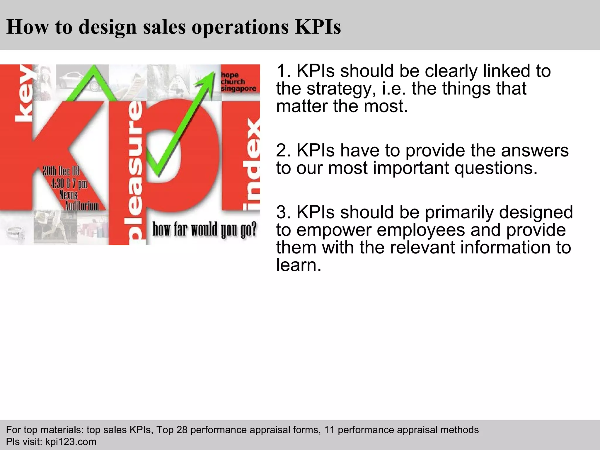 How to design sales operations KPIs 
1. KPIs should be clearly linked to 
the strategy, i.e. the things that 
matter the most. 
2. KPIs have to provide the answers 
to our most important questions. 
3. KPIs should be primarily designed 
to empower employees and provide 
them with the relevant information to 
learn. 
For top materials: top sales KPIs, Top 28 performance appraisal forms, 11 performance appraisal methods 
Pls visit: kpi123.com 
Interview questions and answers – free download/ pdf and ppt file 
 