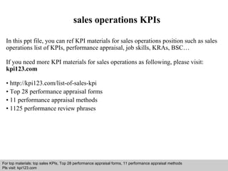 sales operations KPIs 
In this ppt file, you can ref KPI materials for sales operations position such as sales 
operations list of KPIs, performance appraisal, job skills, KRAs, BSC… 
If you need more KPI materials for sales operations as following, please visit: 
kpi123.com 
• http://kpi123.com/list-of-sales-kpi 
• Top 28 performance appraisal forms 
• 11 performance appraisal methods 
• 1125 performance review phrases 
For top materials: top sales KPIs, Top 28 performance appraisal forms, 11 performance appraisal methods 
Pls visit: kpi123.com 
Interview questions and answers – free download/ pdf and ppt file 
 