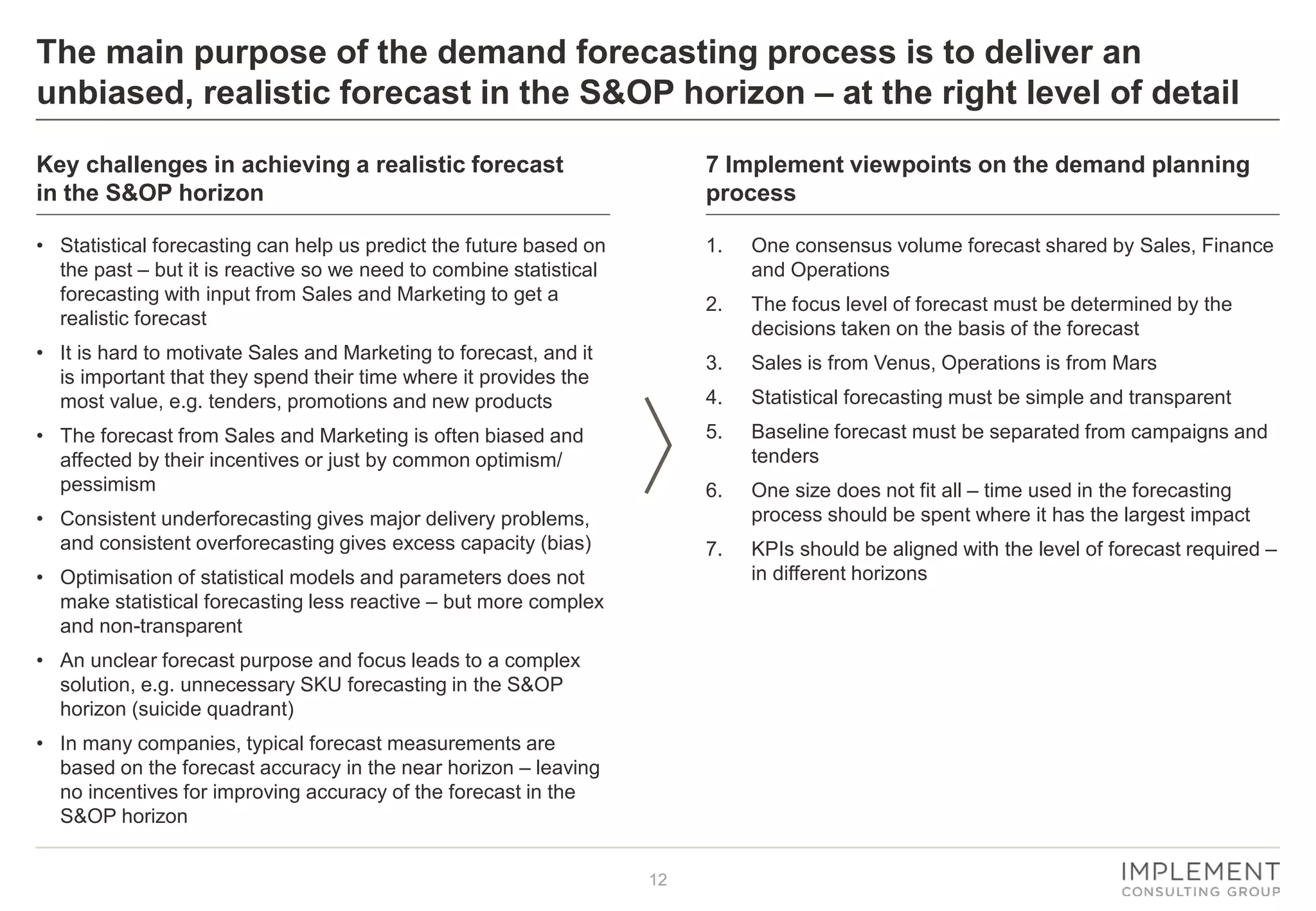 12
The main purpose of the demand forecasting process is to deliver an
unbiased, realistic forecast in the S&OP horizon – at the right level of detail
• Statistical forecasting can help us predict the future based on
the past – but it is reactive so we need to combine statistical
forecasting with input from Sales and Marketing to get a
realistic forecast
• It is hard to motivate Sales and Marketing to forecast, and it
is important that they spend their time where it provides the
most value, e.g. tenders, promotions and new products
• The forecast from Sales and Marketing is often biased and
affected by their incentives or just by common optimism/
pessimism
• Consistent underforecasting gives major delivery problems,
and consistent overforecasting gives excess capacity (bias)
• Optimisation of statistical models and parameters does not
make statistical forecasting less reactive – but more complex
and non-transparent
• An unclear forecast purpose and focus leads to a complex
solution, e.g. unnecessary SKU forecasting in the S&OP
horizon (suicide quadrant)
• In many companies, typical forecast measurements are
based on the forecast accuracy in the near horizon – leaving
no incentives for improving accuracy of the forecast in the
S&OP horizon
1. One consensus volume forecast shared by Sales, Finance
and Operations
2. The focus level of forecast must be determined by the
decisions taken on the basis of the forecast
3. Sales is from Venus, Operations is from Mars
4. Statistical forecasting must be simple and transparent
5. Baseline forecast must be separated from campaigns and
tenders
6. One size does not fit all – time used in the forecasting
process should be spent where it has the largest impact
7. KPIs should be aligned with the level of forecast required –
in different horizons
7 Implement viewpoints on the demand planning
process
Key challenges in achieving a realistic forecast
in the S&OP horizon
 