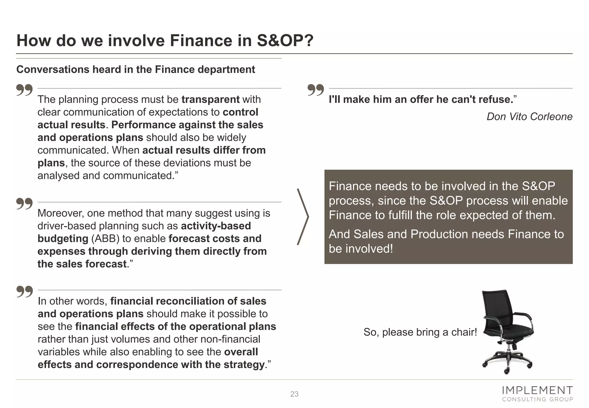 23
How do we involve Finance in S&OP?
Conversations heard in the Finance department
The planning process must be transparent with
clear communication of expectations to control
actual results. Performance against the sales
and operations plans should also be widely
communicated. When actual results differ from
plans, the source of these deviations must be
analysed and communicated.”
Moreover, one method that many suggest using is
driver-based planning such as activity-based
budgeting (ABB) to enable forecast costs and
expenses through deriving them directly from
the sales forecast.”
In other words, financial reconciliation of sales
and operations plans should make it possible to
see the financial effects of the operational plans
rather than just volumes and other non-financial
variables while also enabling to see the overall
effects and correspondence with the strategy.”
I'll make him an offer he can't refuse.”
Don Vito Corleone
So, please bring a chair!
Finance needs to be involved in the S&OP
process, since the S&OP process will enable
Finance to fulfill the role expected of them.
And Sales and Production needs Finance to
be involved!
 