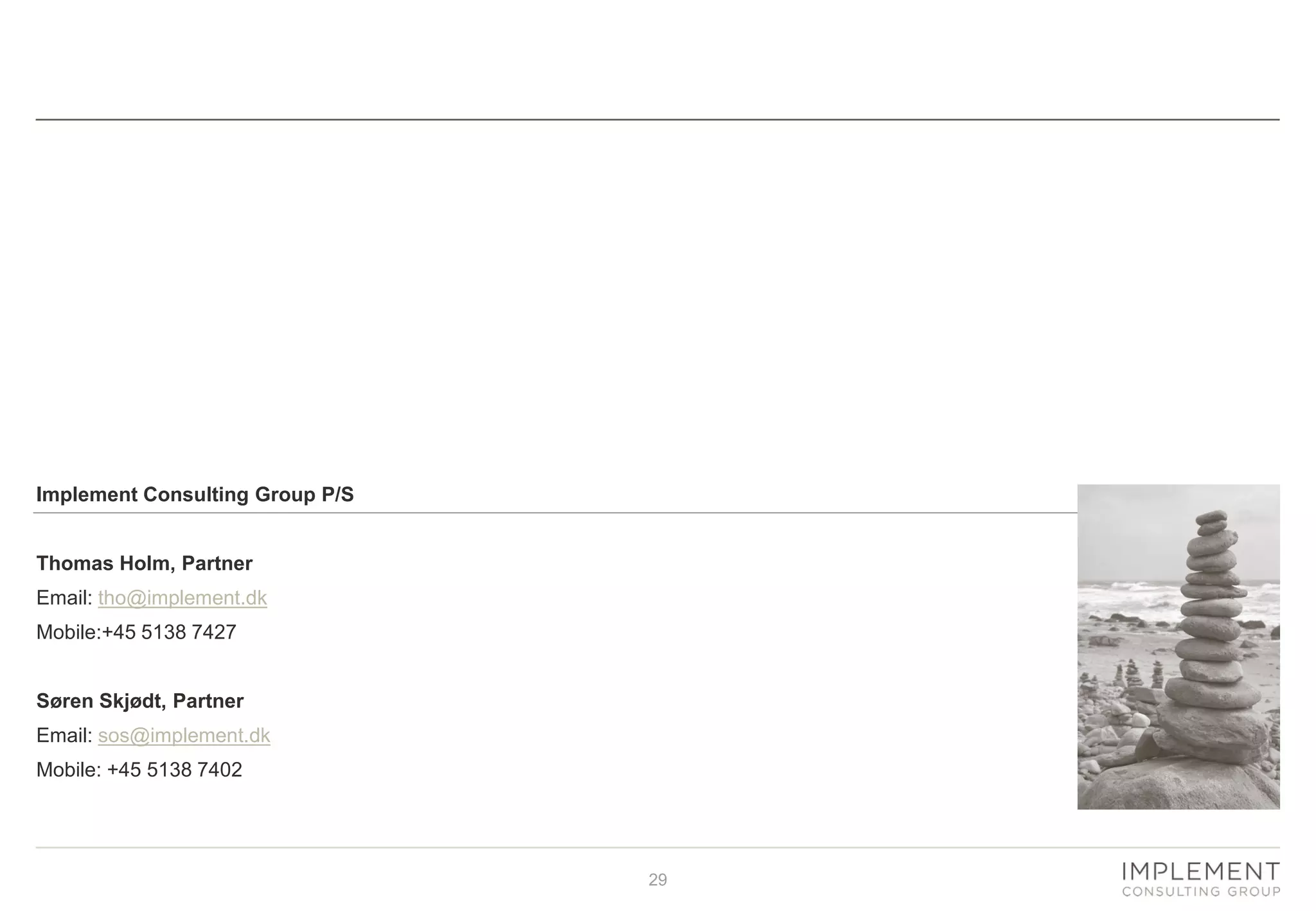 29
For more information
Implement Consulting Group P/S
Thomas Holm, Partner
Email: tho@implement.dk
Mobile:+45 5138 7427
Søren Skjødt, Partner
Email: sos@implement.dk
Mobile: +45 5138 7402
 