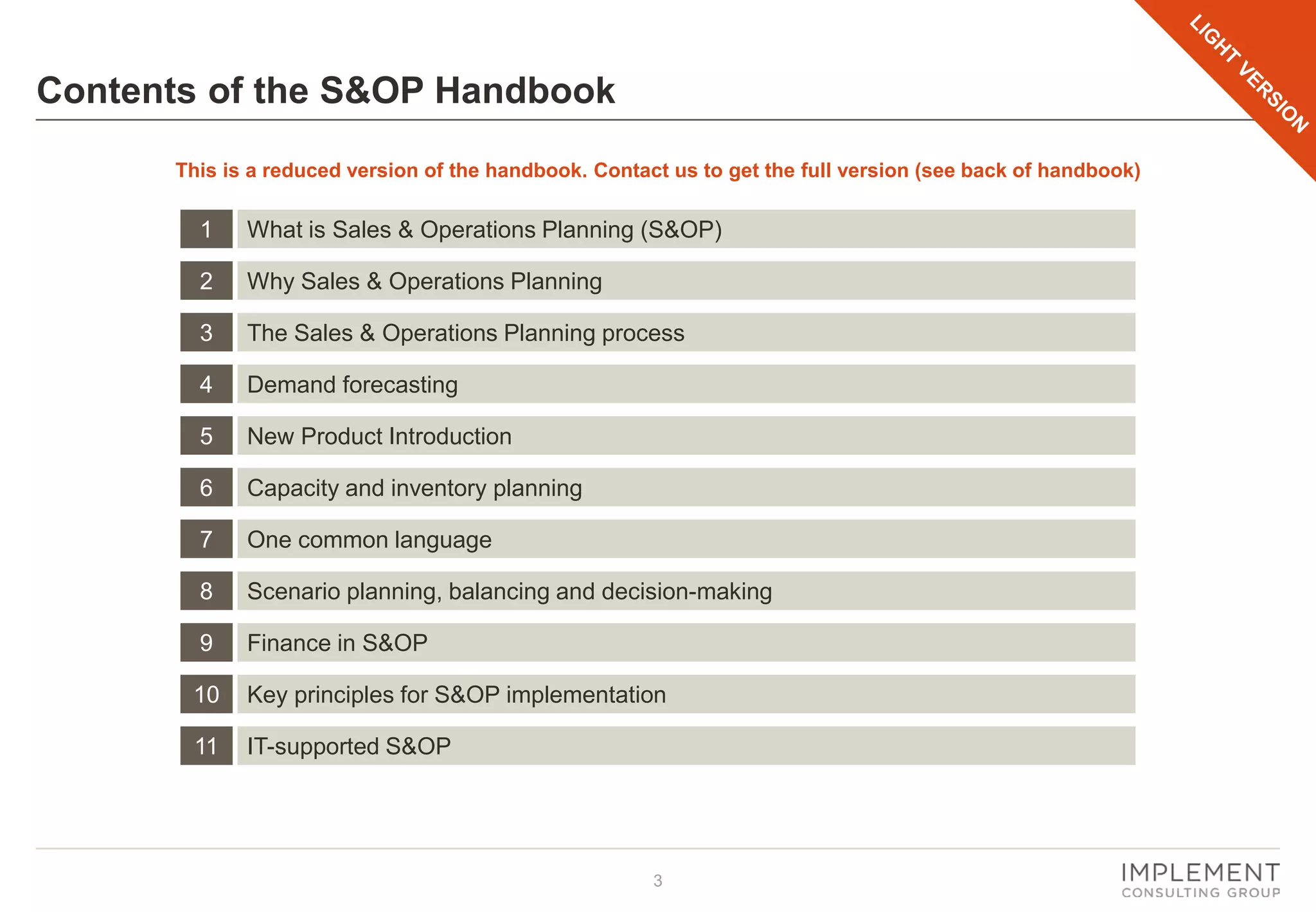 3
Contents of the S&OP Handbook
1 What is Sales & Operations Planning (S&OP)
2 Why Sales & Operations Planning
3 The Sales & Operations Planning process
4 Demand forecasting
5 New Product Introduction
6 Capacity and inventory planning
7 One common language
8 Scenario planning, balancing and decision-making
9 Finance in S&OP
10 Key principles for S&OP implementation
11 IT-supported S&OP
This is a reduced version of the handbook. Contact us to get the full version (see back of handbook)
 
