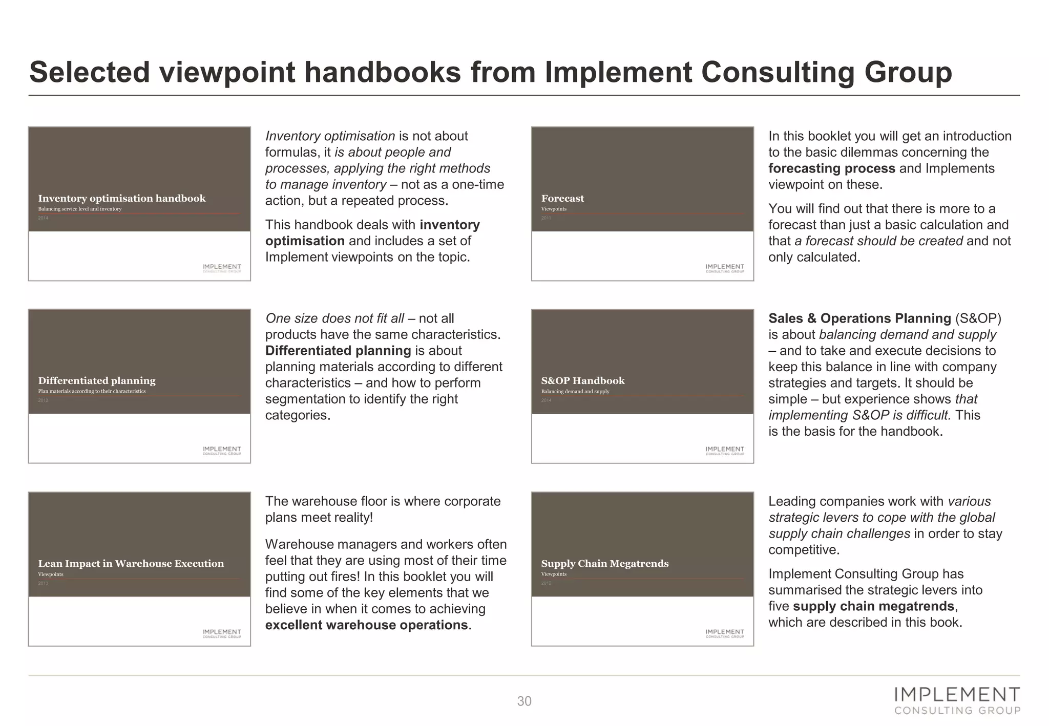 30
Supply Chain Megatrends
2012
Viewpoints
Lean Impact in Warehouse Execution
2013
Viewpoints
Differentiated planning
2012
Plan materials according to their characteristics
Forecast
2011
Viewpoints
S&OP Handbook
2014
Balancing demand and supply
Selected viewpoint handbooks from Implement Consulting Group
Inventory optimisation is not about
formulas, it is about people and
processes, applying the right methods
to manage inventory – not as a one-time
action, but a repeated process.
This handbook deals with inventory
optimisation and includes a set of
Implement viewpoints on the topic.
One size does not fit all – not all
products have the same characteristics.
Differentiated planning is about
planning materials according to different
characteristics – and how to perform
segmentation to identify the right
categories.
The warehouse floor is where corporate
plans meet reality!
Warehouse managers and workers often
feel that they are using most of their time
putting out fires! In this booklet you will
find some of the key elements that we
believe in when it comes to achieving
excellent warehouse operations.
In this booklet you will get an introduction
to the basic dilemmas concerning the
forecasting process and Implements
viewpoint on these.
You will find out that there is more to a
forecast than just a basic calculation and
that a forecast should be created and not
only calculated.
Sales & Operations Planning (S&OP)
is about balancing demand and supply
– and to take and execute decisions to
keep this balance in line with company
strategies and targets. It should be
simple – but experience shows that
implementing S&OP is difficult. This
is the basis for the handbook.
Leading companies work with various
strategic levers to cope with the global
supply chain challenges in order to stay
competitive.
Implement Consulting Group has
summarised the strategic levers into
five supply chain megatrends,
which are described in this book.
Inventory optimisation handbook
2014
Balancing service level and inventory
 