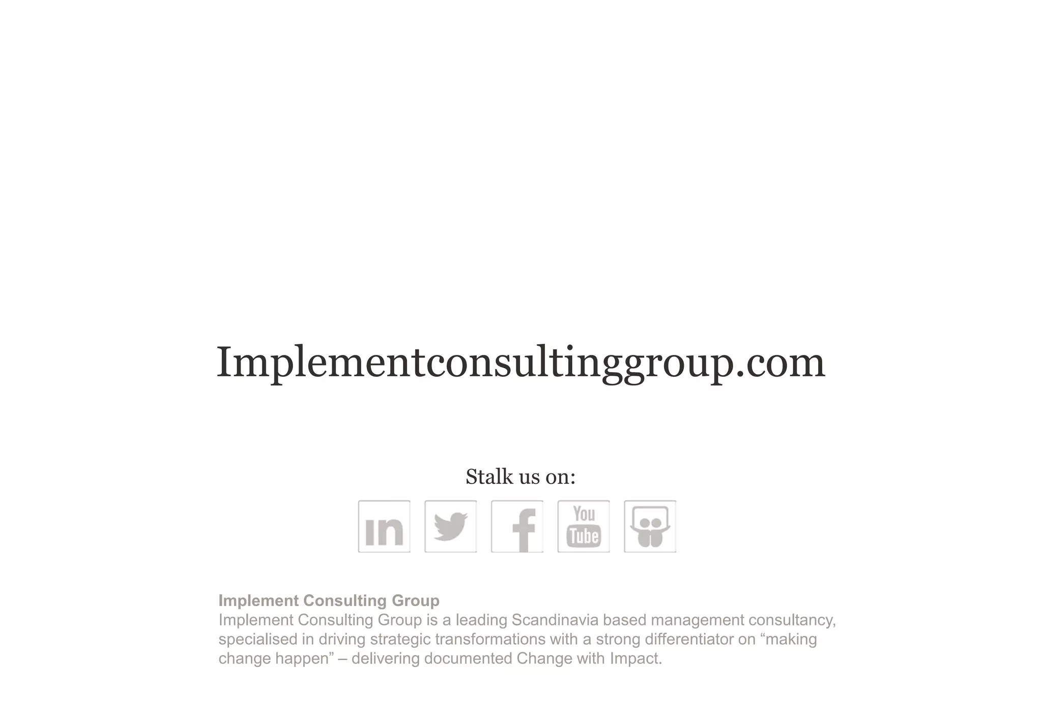 Implementconsultinggroup.com
Implement Consulting Group
Implement Consulting Group is a leading Scandinavia based management consultancy,
specialised in driving strategic transformations with a strong differentiator on “making
change happen” – delivering documented Change with Impact.
Stalk us on:
 