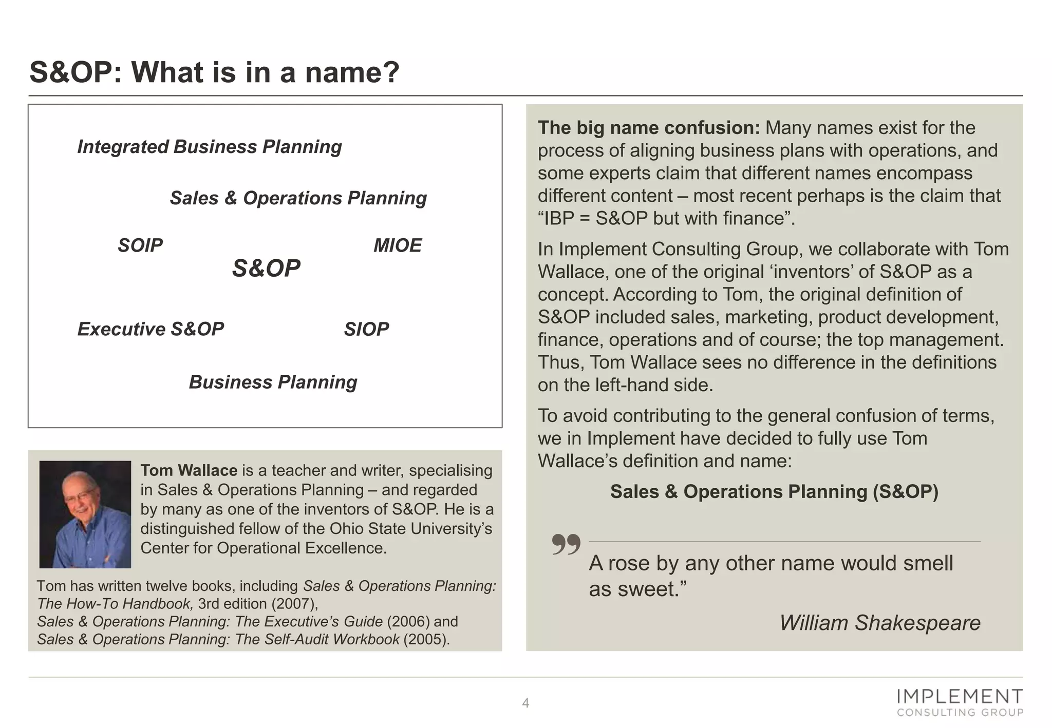 4
S&OP: What is in a name?
Integrated Business Planning
SOIP
Sales & Operations Planning
Executive S&OP SIOP
S&OP
Business Planning
The big name confusion: Many names exist for the
process of aligning business plans with operations, and
some experts claim that different names encompass
different content – most recent perhaps is the claim that
“IBP = S&OP but with finance”.
In Implement Consulting Group, we collaborate with Tom
Wallace, one of the original ‘inventors’ of S&OP as a
concept. According to Tom, the original definition of
S&OP included sales, marketing, product development,
finance, operations and of course; the top management.
Thus, Tom Wallace sees no difference in the definitions
on the left-hand side.
To avoid contributing to the general confusion of terms,
we in Implement have decided to fully use Tom
Wallace’s definition and name:
Sales & Operations Planning (S&OP)
Tom Wallace is a teacher and writer, specialising
in Sales & Operations Planning – and regarded
by many as one of the inventors of S&OP. He is a
distinguished fellow of the Ohio State University’s
Center for Operational Excellence.
Tom has written twelve books, including Sales & Operations Planning:
The How-To Handbook, 3rd edition (2007),
Sales & Operations Planning: The Executive’s Guide (2006) and
Sales & Operations Planning: The Self-Audit Workbook (2005).
A rose by any other name would smell
as sweet.”
William Shakespeare
MIOE
 