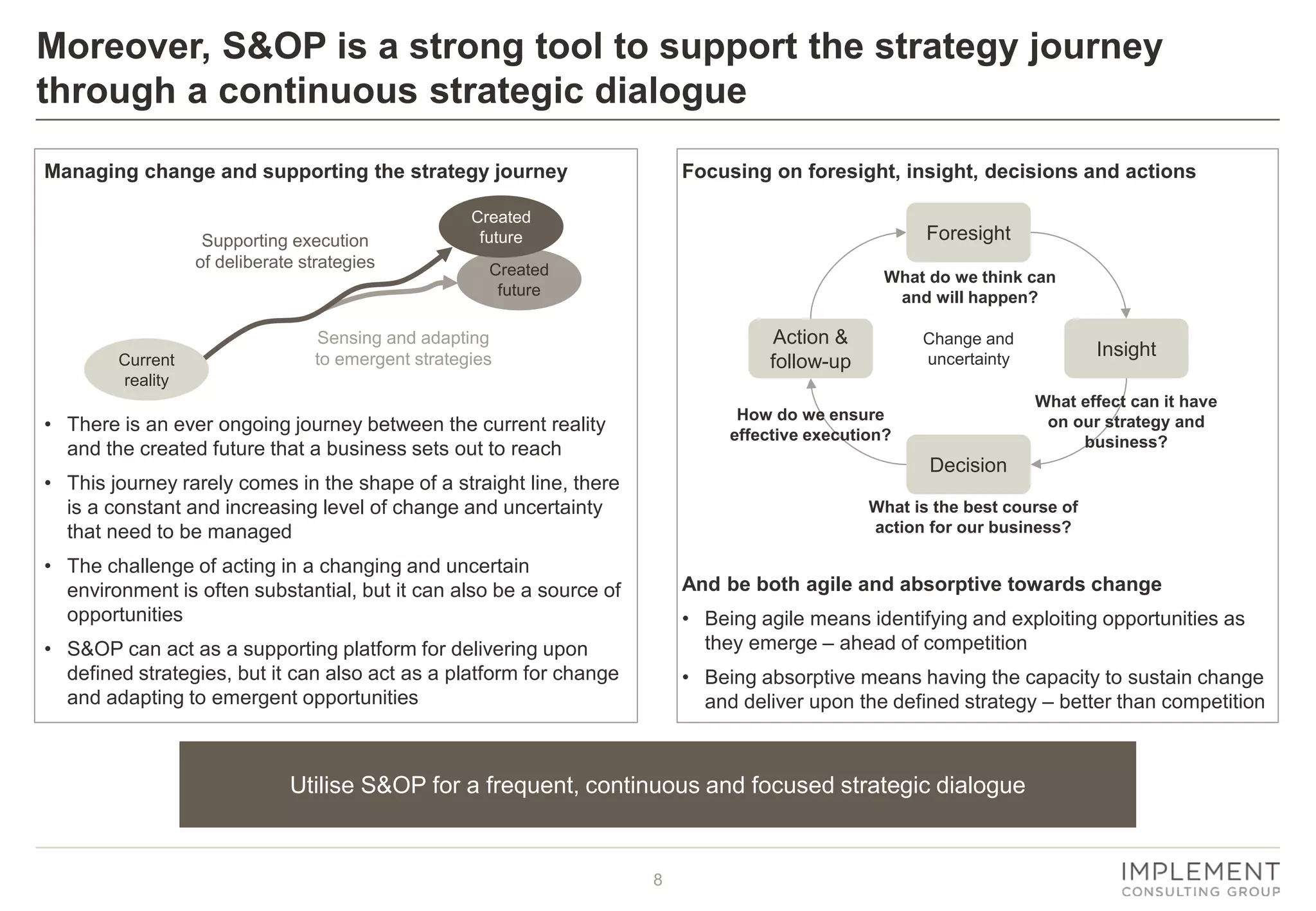 8
Focusing on foresight, insight, decisions and actions
And be both agile and absorptive towards change
• Being agile means identifying and exploiting opportunities as
they emerge – ahead of competition
• Being absorptive means having the capacity to sustain change
and deliver upon the defined strategy – better than competition
Managing change and supporting the strategy journey
• There is an ever ongoing journey between the current reality
and the created future that a business sets out to reach
• This journey rarely comes in the shape of a straight line, there
is a constant and increasing level of change and uncertainty
that need to be managed
• The challenge of acting in a changing and uncertain
environment is often substantial, but it can also be a source of
opportunities
• S&OP can act as a supporting platform for delivering upon
defined strategies, but it can also act as a platform for change
and adapting to emergent opportunities
Moreover, S&OP is a strong tool to support the strategy journey
through a continuous strategic dialogue
Utilise S&OP for a frequent, continuous and focused strategic dialogue
Supporting execution
of deliberate strategies
Sensing and adapting
to emergent strategies
Created
future
Created
future
Current
reality
Foresight
Insight
Decision
Action &
follow-up
Change and
uncertainty
What do we think can
and will happen?
What effect can it have
on our strategy and
business?
What is the best course of
action for our business?
How do we ensure
effective execution?
 