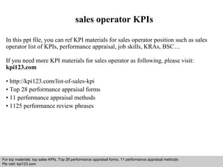 sales operator KPIs 
In this ppt file, you can ref KPI materials for sales operator position such as sales 
operator list of KPIs, performance appraisal, job skills, KRAs, BSC… 
If you need more KPI materials for sales operator as following, please visit: 
kpi123.com 
• http://kpi123.com/list-of-sales-kpi 
• Top 28 performance appraisal forms 
• 11 performance appraisal methods 
• 1125 performance review phrases 
For top materials: top sales KPIs, Top 28 performance appraisal forms, 11 performance appraisal methods 
Pls visit: kpi123.com 
Interview questions and answers – free download/ pdf and ppt file 
 