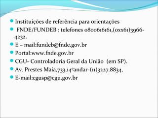 Instituições de referência para orientações
 FNDE/FUNDEB : telefones 0800616161,(0xx61)3966-
4232.
E – mail:fundeb@fnde.gov.br
Portal:www.fnde.gov.br
CGU- Controladoria Geral da União (em SP).
Av. Prestes Maia,733,14ºandar-(11)3227.8834,
E-mail:cgusp@cgu.gov.br
 