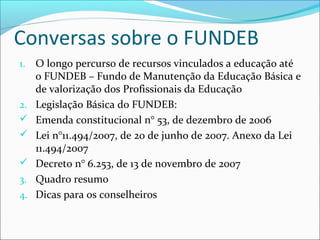 Conversas sobre o FUNDEB
1. O longo percurso de recursos vinculados a educação até
o FUNDEB – Fundo de Manutenção da Educação Básica e
de valorização dos Profissionais da Educação
2. Legislação Básica do FUNDEB:
 Emenda constitucional n° 53, de dezembro de 2006
 Lei n°11.494/2007, de 20 de junho de 2007. Anexo da Lei
11.494/2007
 Decreto n° 6.253, de 13 de novembro de 2007
3. Quadro resumo
4. Dicas para os conselheiros
 