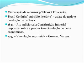 Vinculação de recursos públicos à Educação:
Brasil Colônia:” subsídio literário” – abate do gado e
produção de cachaça.
1834 – Ato Adicional à Constituição Imperial –
impostos sobre a produção e circulação de bens
econômicos.
1937 – Vinculação suprimida – Governo Vargas.
 