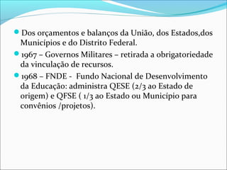 Dos orçamentos e balanços da União, dos Estados,dos
Municípios e do Distrito Federal.
1967 – Governos Militares – retirada a obrigatoriedade
da vinculação de recursos.
1968 – FNDE - Fundo Nacional de Desenvolvimento
da Educação: administra QESE (2/3 ao Estado de
origem) e QFSE ( 1/3 ao Estado ou Município para
convênios /projetos).
 