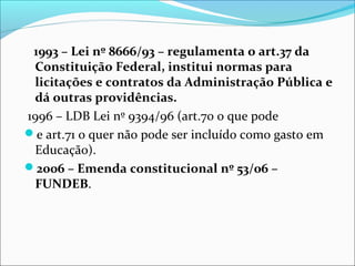 1993 – Lei nº 8666/93 – regulamenta o art.37 da
Constituição Federal, institui normas para
licitações e contratos da Administração Pública e
dá outras providências.
1996 – LDB Lei nº 9394/96 (art.70 o que pode
e art.71 o quer não pode ser incluído como gasto em
Educação).
2006 – Emenda constitucional nº 53/06 –
FUNDEB.
 