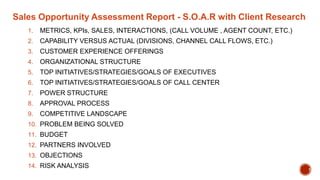 Sales Opportunity Assessment Report - S.O.A.R with Client Research
1. METRICS, KPIs, SALES, INTERACTIONS, (CALL VOLUME , AGENT COUNT, ETC.)
2. CAPABILITY VERSUS ACTUAL (DIVISIONS, CHANNEL CALL FLOWS, ETC.)
3. CUSTOMER EXPERIENCE OFFERINGS
4. ORGANIZATIONAL STRUCTURE
5. TOP INITIATIVES/STRATEGIES/GOALS OF EXECUTIVES
6. TOP INITIATIVES/STRATEGIES/GOALS OF CALL CENTER
7. POWER STRUCTURE
8. APPROVAL PROCESS
9. COMPETITIVE LANDSCAPE
10. PROBLEM BEING SOLVED
11. BUDGET
12. PARTNERS INVOLVED
13. OBJECTIONS
14. RISK ANALYSIS 1
 