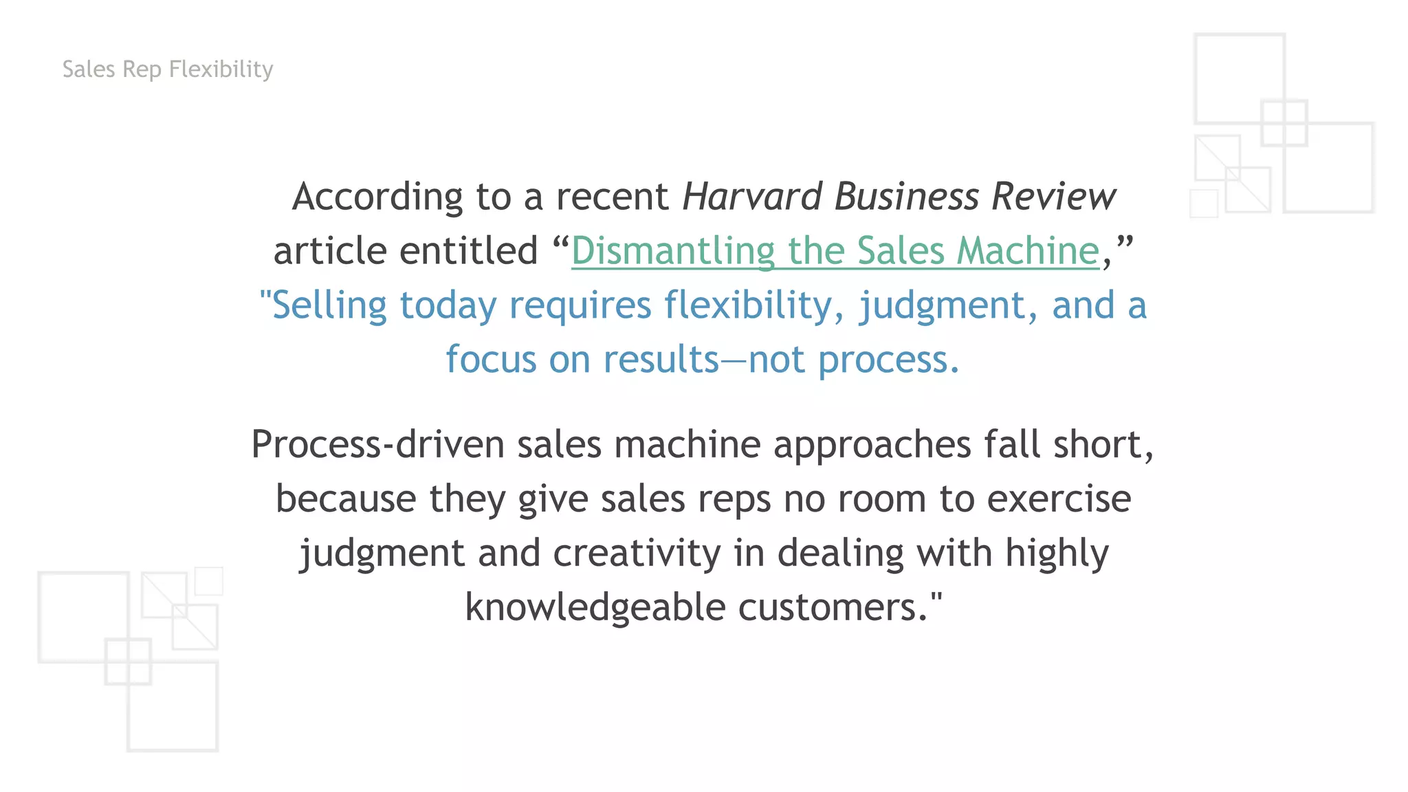 Sales Rep Flexibility
According to a recent Harvard Business Review
article entitled “Dismantling the Sales Machine,”
"Selling today requires flexibility, judgment, and a
focus on results—not process.
Process-driven sales machine approaches fall short,
because they give sales reps no room to exercise
judgment and creativity in dealing with highly
knowledgeable customers."
 