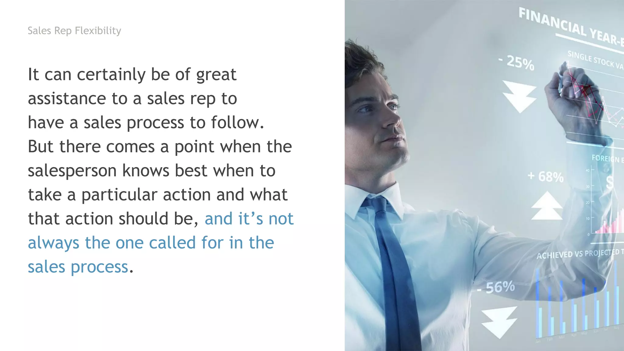Sales Rep Flexibility
It can certainly be of great
assistance to a sales rep to
have a sales process to follow.
But there comes a point when the
salesperson knows best when to
take a particular action and what
that action should be, and it’s not
always the one called for in the
sales process.
 